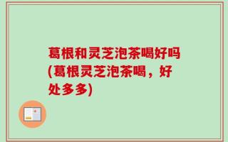 葛根和灵芝泡茶喝好吗(葛根灵芝泡茶喝，好处多多)