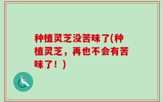 种植灵芝没苦味了(种植灵芝，再也不会有苦味了！)