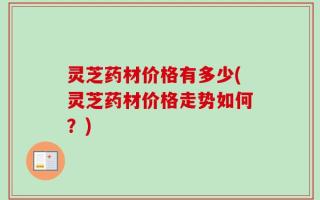 灵芝药材价格有多少(灵芝药材价格走势如何？)