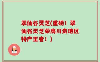 翠仙谷灵芝(重磅！翠仙谷灵芝荣膺川贵地区特产王者！)