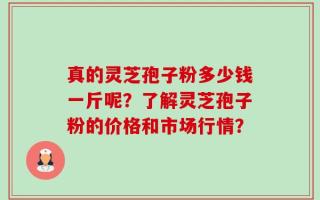 真的灵芝孢子粉多少钱一斤呢？了解灵芝孢子粉的价格和市场行情？