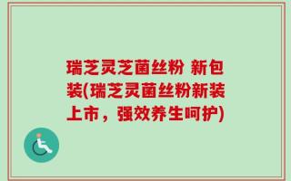 瑞芝灵芝菌丝粉 新包装(瑞芝灵菌丝粉新装上市，强效养生呵护)