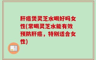 肝癌煲灵芝水喝好吗女性(常喝灵芝水能有效预防肝癌，特别适合女性)