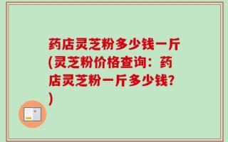 药店灵芝粉多少钱一斤(灵芝粉价格查询：药店灵芝粉一斤多少钱？)