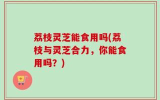 荔枝灵芝能食用吗(荔枝与灵芝合力，你能食用吗？)