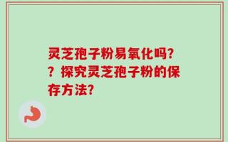 灵芝孢子粉易氧化吗？？探究灵芝孢子粉的保存方法？