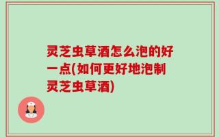 灵芝虫草酒怎么泡的好一点(如何更好地泡制灵芝虫草酒)