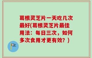 葛根灵芝片一天吃几次最好(葛根灵芝片最佳用法：每日三次，如何多次食用才更有效？)