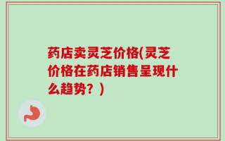 药店卖灵芝价格(灵芝价格在药店销售呈现什么趋势？)