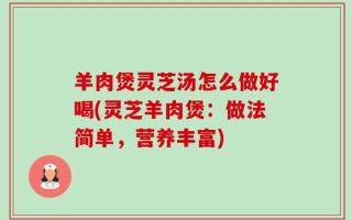 羊肉煲灵芝汤怎么做好喝(灵芝羊肉煲：做法简单，营养丰富)