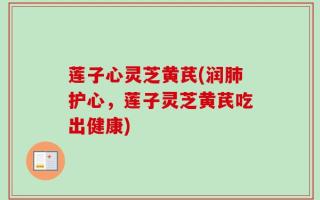 莲子心灵芝黄芪(润肺护心，莲子灵芝黄芪吃出健康)