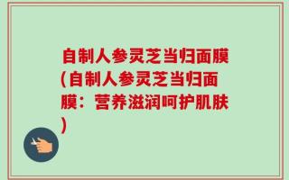 自制人参灵芝当归面膜(自制人参灵芝当归面膜：营养滋润呵护肌肤)