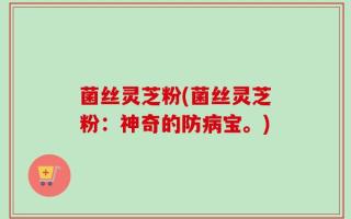 菌丝灵芝粉(菌丝灵芝粉：神奇的防病宝。)
