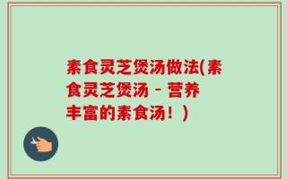 素食灵芝煲汤做法(素食灵芝煲汤 - 营养丰富的素食汤！)