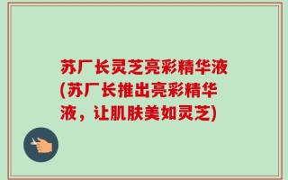 苏厂长灵芝亮彩精华液(苏厂长推出亮彩精华液，让肌肤美如灵芝)
