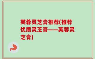 芙蓉灵芝膏推荐(推荐优质灵芝膏——芙蓉灵芝膏)