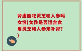 肾虚能吃灵芝和人参吗女性(女性是否适合食用灵芝和人参来补肾？)