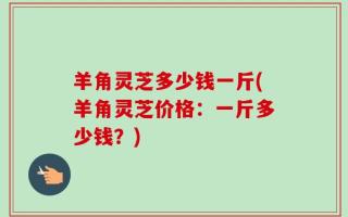 羊角灵芝多少钱一斤(羊角灵芝价格：一斤多少钱？)