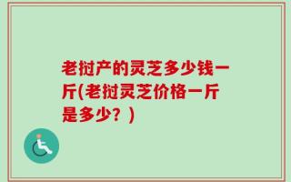 老挝产的灵芝多少钱一斤(老挝灵芝价格一斤是多少？)
