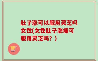 肚子涨可以服用灵芝吗女性(女性肚子涨痛可服用灵芝吗？)