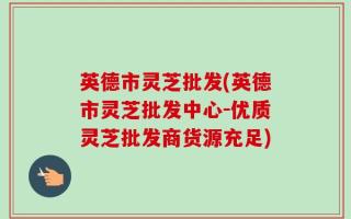 英德市灵芝批发(英德市灵芝批发中心-优质灵芝批发商货源充足)