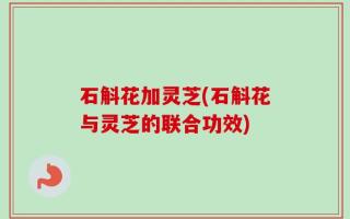 石斛花加灵芝(石斛花与灵芝的联合功效)