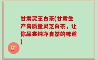 甘肃灵芝白茶(甘肃生产高质量灵芝白茶，让你品尝纯净自然的味道)