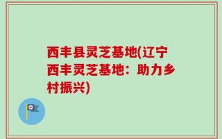 西丰县灵芝基地(辽宁西丰灵芝基地：助力乡村振兴)