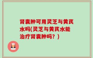 肾囊肿可用灵芝与黄芪水吗(灵芝与黄芪水能治疗肾囊肿吗？)