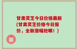 甘肃灵芝今日价格最新(甘肃灵芝价格今日报价，全新涨幅抢眼！)