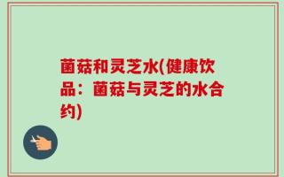 菌菇和灵芝水(健康饮品：菌菇与灵芝的水合约)