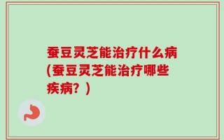 蚕豆灵芝能治疗什么病(蚕豆灵芝能治疗哪些疾病？)