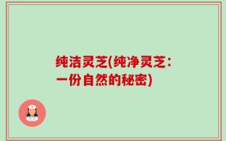 纯洁灵芝(纯净灵芝：一份自然的秘密)