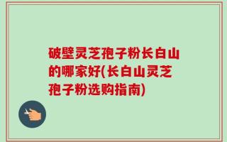 破壁灵芝孢子粉长白山的哪家好(长白山灵芝孢子粉选购指南)