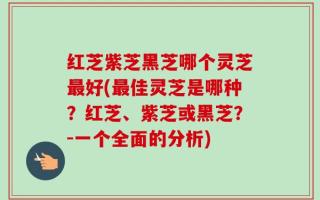 红芝紫芝黑芝哪个灵芝最好(最佳灵芝是哪种？红芝、紫芝或黑芝？-一个全面的分析)