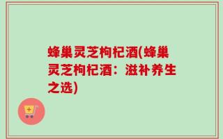 蜂巢灵芝枸杞酒(蜂巢灵芝枸杞酒：滋补养生之选)