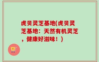 虎贝灵芝基地(虎贝灵芝基地：天然有机灵芝，健康好滋味！)