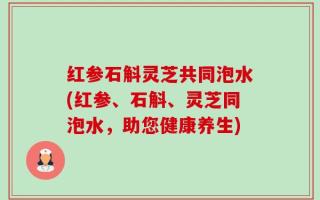 红参石斛灵芝共同泡水(红参、石斛、灵芝同泡水，助您健康养生)