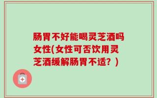 肠胃不好能喝灵芝酒吗女性(女性可否饮用灵芝酒缓解肠胃不适？)
