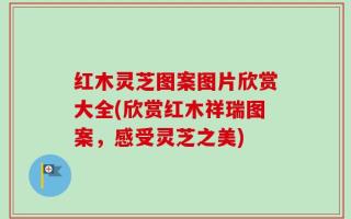 红木灵芝图案图片欣赏大全(欣赏红木祥瑞图案，感受灵芝之美)