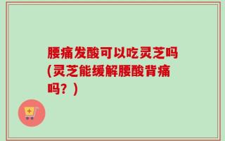 腰痛发酸可以吃灵芝吗(灵芝能缓解腰酸背痛吗？)
