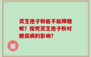 灵芝孢子粉能不能降糖呢？探究灵芝孢子粉对糖尿病的影响？