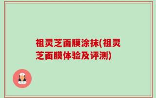 祖灵芝面膜涂抹(祖灵芝面膜体验及评测)