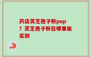 药店灵芝孢子粉pop？灵芝孢子粉在哪里能买到