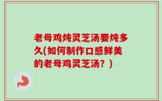 老母鸡炖灵芝汤要炖多久(如何制作口感鲜美的老母鸡灵芝汤？)