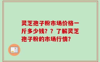 灵芝孢子粉市场价格一斤多少钱？？了解灵芝孢子粉的市场行情？