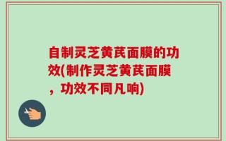 自制灵芝黄芪面膜的功效(制作灵芝黄芪面膜，功效不同凡响)