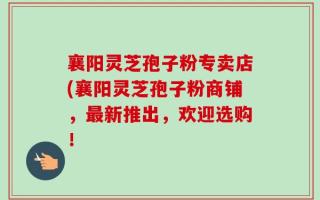 襄阳灵芝孢子粉专卖店(襄阳灵芝孢子粉商铺，最新推出，欢迎选购！