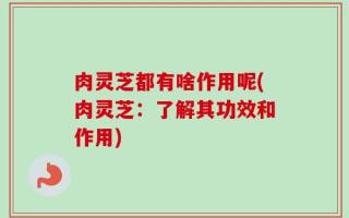 肉灵芝都有啥作用呢(肉灵芝：了解其功效和作用)