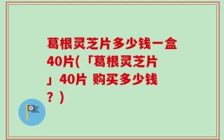 葛根灵芝片多少钱一盒40片(「葛根灵芝片」40片 购买多少钱？)